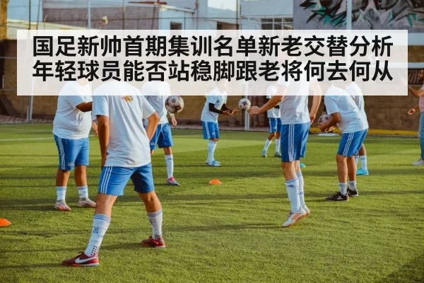 国足新帅首期集训名单新老交替分析 年轻球员能否站稳脚跟老将何去何从