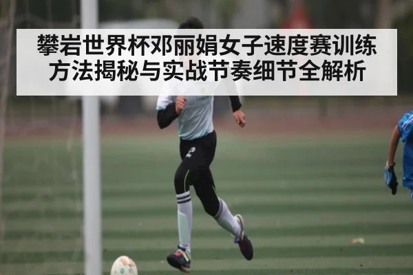攀岩世界杯邓丽娟女子速度赛训练方法揭秘与实战节奏细节全解析