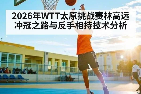 2026年WTT太原挑战赛林高远冲冠之路与反手相持技术分析